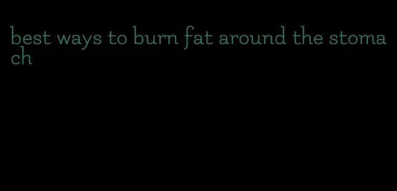 best ways to burn fat around the stomach