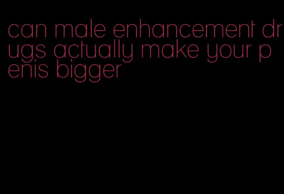 can male enhancement drugs actually make your penis bigger