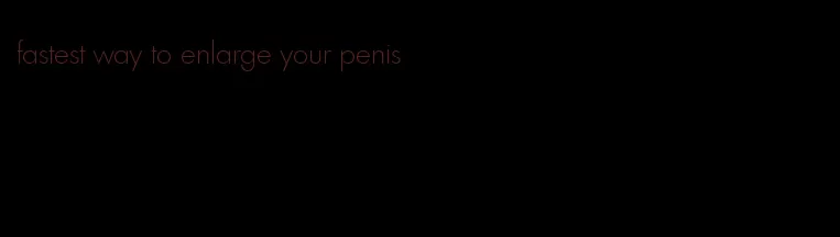 fastest way to enlarge your penis