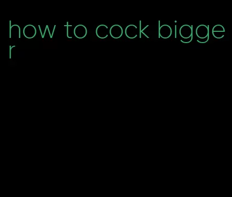 how to cock bigger