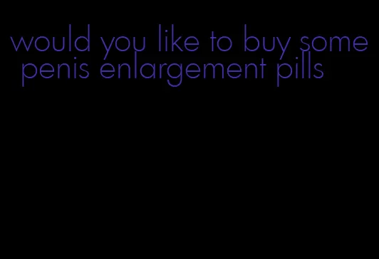 would you like to buy some penis enlargement pills